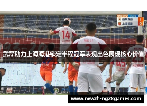 武磊助力上海海港锁定半程冠军表现出色展现核心价值