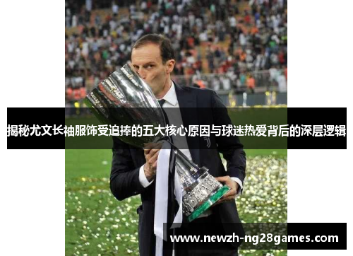 揭秘尤文长袖服饰受追捧的五大核心原因与球迷热爱背后的深层逻辑