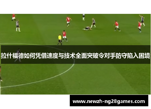 拉什福德如何凭借速度与技术全面突破令对手防守陷入困境