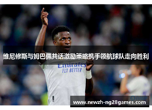 维尼修斯与姆巴佩共话激励策略携手领航球队走向胜利 维尼修斯与姆巴佩共话激励策略携手领航球队走向胜利