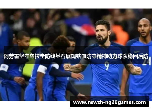 阿劳霍坚守乌拉圭防线基石展现铁血防守精神助力球队稳固后防