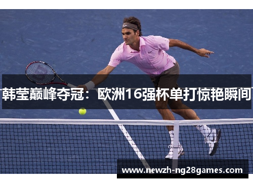 韩莹巅峰夺冠:欧洲16强杯单打惊艳瞬间 韩莹巅峰夺冠:欧洲16强杯单打惊艳瞬间
