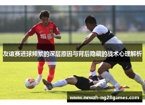 友谊赛进球频繁的深层原因与背后隐藏的战术心理解析