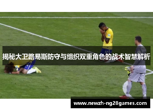 揭秘大卫路易斯防守与组织双重角色的战术智慧解析