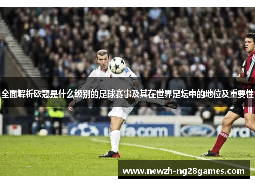 全面解析欧冠是什么级别的足球赛事及其在世界足坛中的地位及重要性 全面解析欧冠是什么级别的足球赛事及其在世界足坛中的地位及重要性