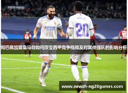 姆巴佩加盟皇马将如何改变西甲竞争格局及对其他强队的影响分析 姆巴佩加盟皇马将如何改变西甲竞争格局及对其他强队的影响分析