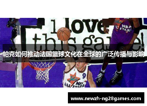 帕克如何推动法国篮球文化在全球的广泛传播与影响 帕克如何推动法国篮球文化在全球的广泛传播与影响