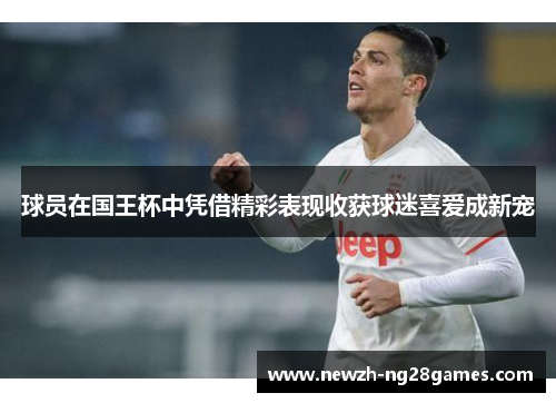 球员在国王杯中凭借精彩表现收获球迷喜爱成新宠 球员在国王杯中凭借精彩表现收获球迷喜爱成新宠