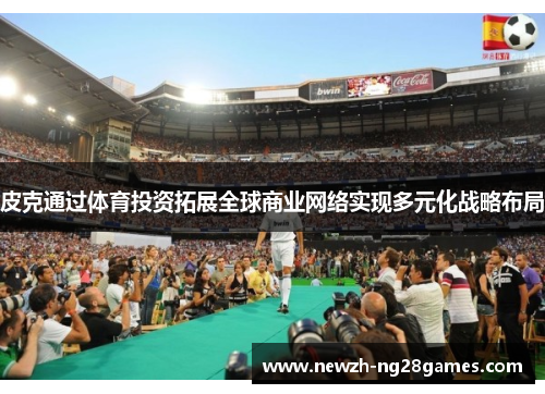 皮克通过体育投资拓展全球商业网络实现多元化战略布局 皮克通过体育投资拓展全球商业网络实现多元化战略布局