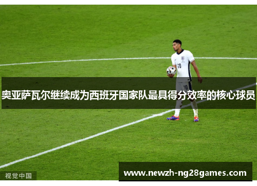 奥亚萨瓦尔继续成为西班牙国家队最具得分效率的核心球员 奥亚萨瓦尔继续成为西班牙国家队最具得分效率的核心球员