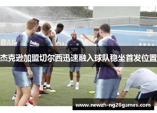 杰克逊加盟切尔西迅速融入球队稳坐首发位置 杰克逊加盟切尔西迅速融入球队稳坐首发位置