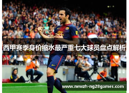 西甲赛季身价缩水最严重七大球员盘点解析