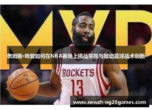詹姆斯·哈登如何在NBA赛场上挑战常规与推动篮球战术创新