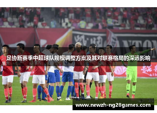 足协新赛季中超球队规模调整方案及其对联赛格局的深远影响