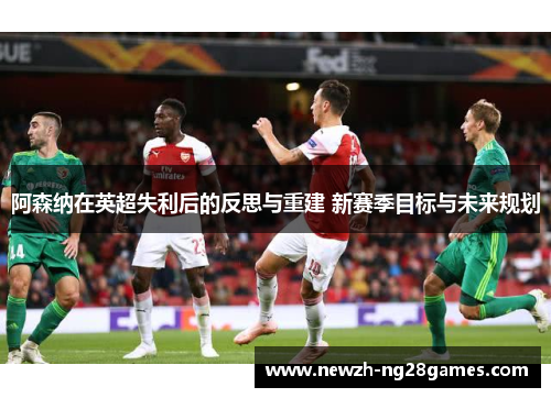 阿森纳在英超失利后的反思与重建 新赛季目标与未来规划