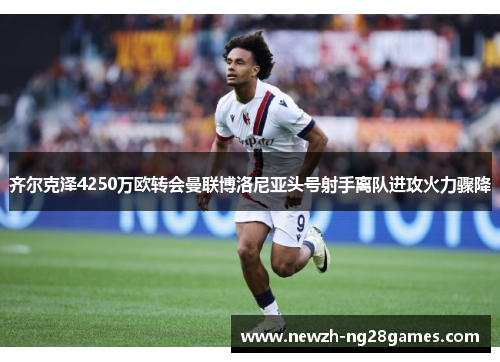 齐尔克泽4250万欧转会曼联博洛尼亚头号射手离队进攻火力骤降 齐尔克泽4250万欧转会曼联博洛尼亚头号射手离队进攻火力骤降