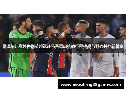德泽尔比意外告别英超远赴马赛重启执教征程挑战与野心并存新篇章 德泽尔比意外告别英超远赴马赛重启执教征程挑战与野心并存新篇章